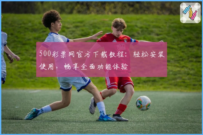 500彩票网官方下载教程：轻松安装使用，畅享全面功能体验