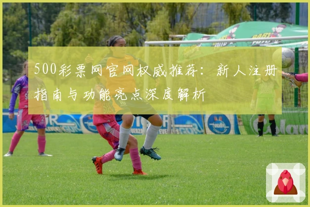 500彩票网官网权威推荐：新人注册指南与功能亮点深度解析