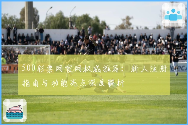 500彩票网官网权威推荐：新人注册指南与功能亮点深度解析