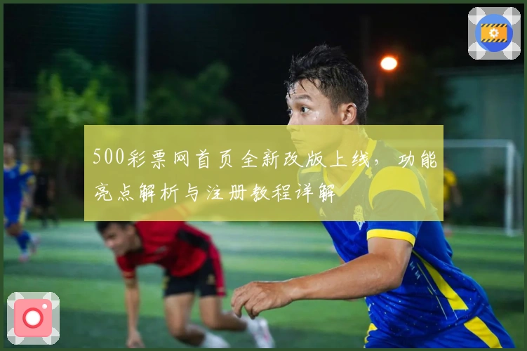 500彩票网首页全新改版上线，功能亮点解析与注册教程详解