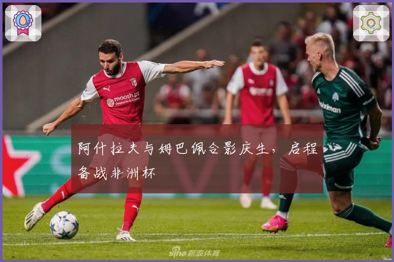 阿什拉夫与姆巴佩合影庆生，启程备战非洲杯