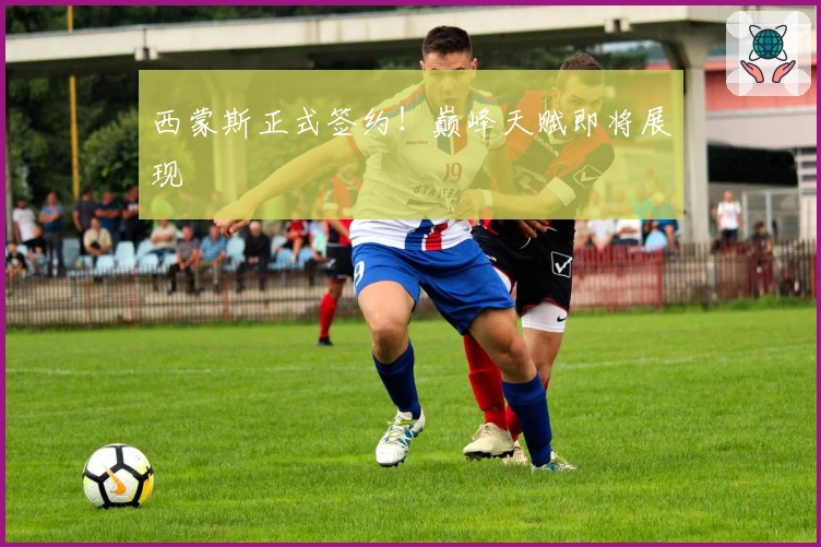 西蒙斯正式签约！巅峰天赋即将展现