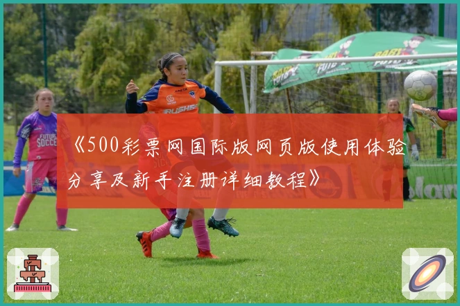 《500彩票网国际版网页版使用体验分享及新手注册详细教程》