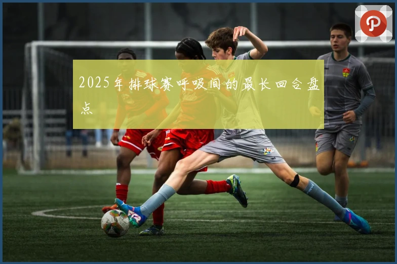 2025年排球赛呼吸间的最长回合盘点