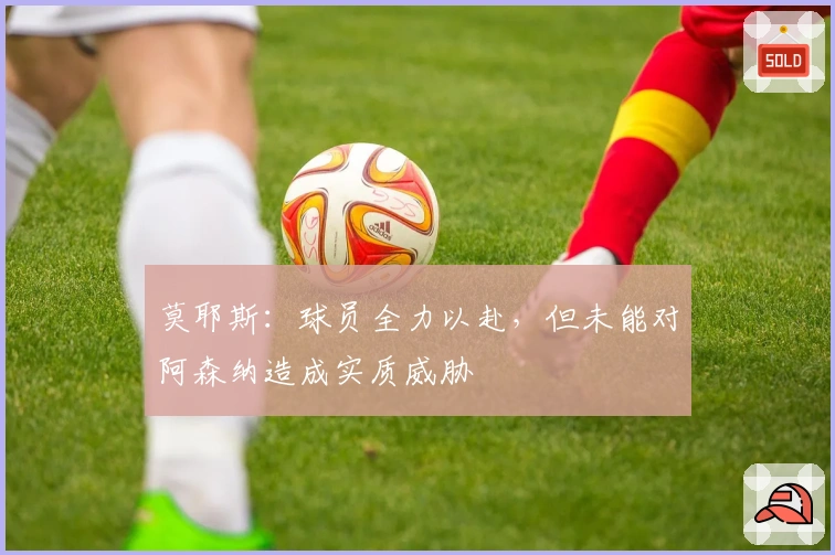 莫耶斯：球员全力以赴，但未能对阿森纳造成实质威胁