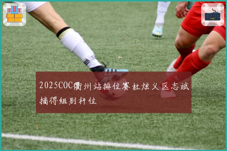 2025COC衢州站排位赛杜炫义区志斌摘得组别杆位