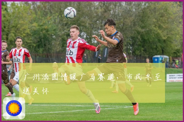 广州汤圆情暖广马赛道，市民冬至送关怀