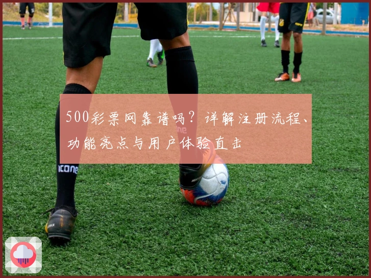 500彩票网靠谱吗？详解注册流程、功能亮点与用户体验直击