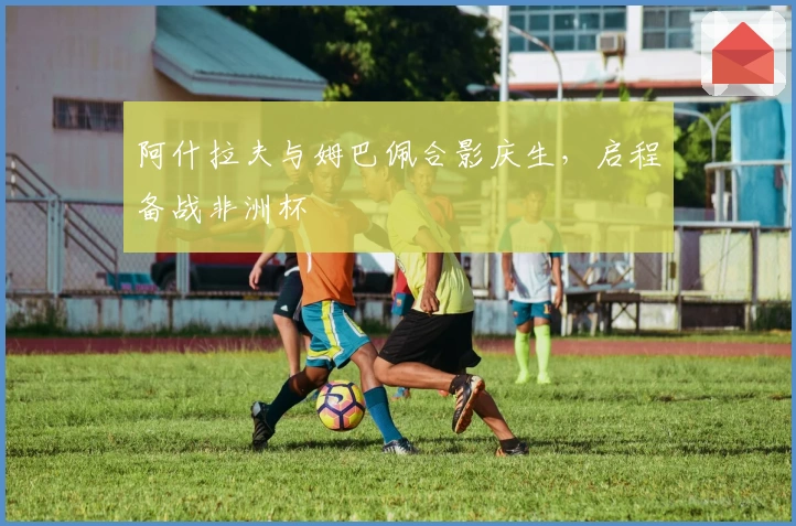 阿什拉夫与姆巴佩合影庆生，启程备战非洲杯