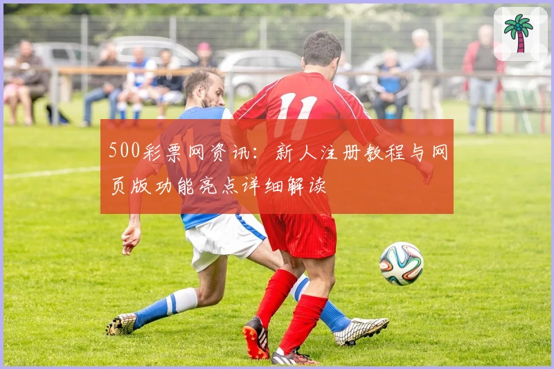 500彩票网资讯：新人注册教程与网页版功能亮点详细解读