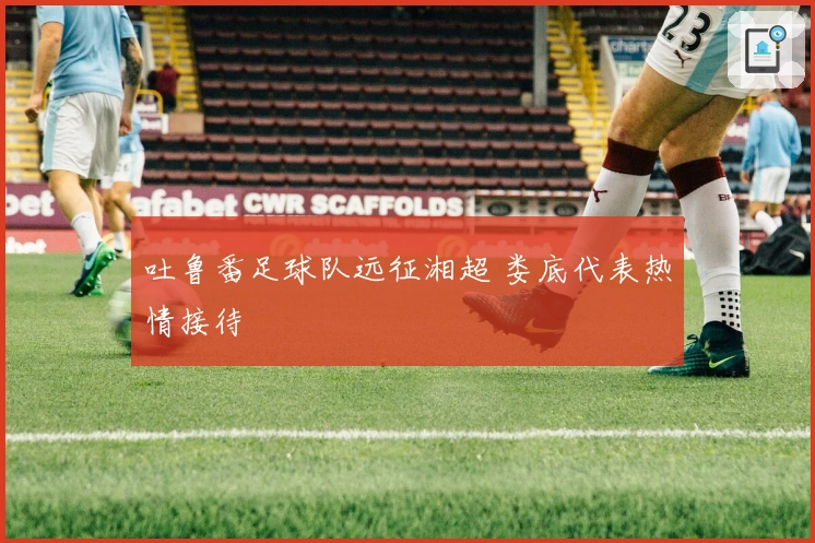 吐鲁番足球队远征湘超 娄底代表热情接待