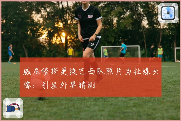 威尼修斯更换巴西队照片为社媒头像，引发外界猜测